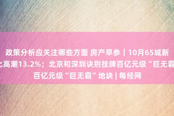 政策分析应关注哪些方面 房产早参｜10月65城新址找房热度环比高潮13.2%；北京和深圳诀别挂牌百亿元级“巨无霸”地块 | 每经网