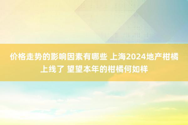 价格走势的影响因素有哪些 上海2024地产柑橘上线了 望望本年的柑橘何如样