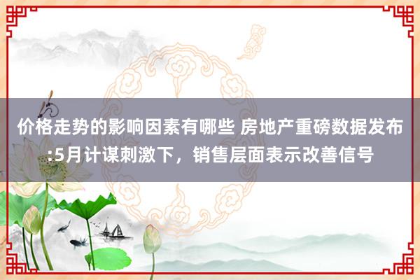 价格走势的影响因素有哪些 房地产重磅数据发布:5月计谋刺激下，销售层面表示改善信号