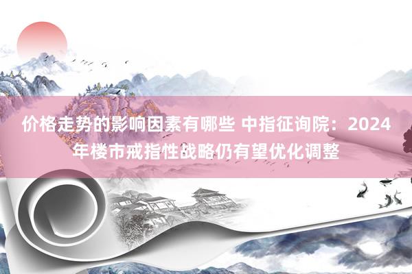 价格走势的影响因素有哪些 中指征询院：2024年楼市戒指性战略仍有望优化调整