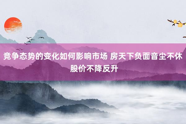 竞争态势的变化如何影响市场 房天下负面音尘不休 股价不降反升