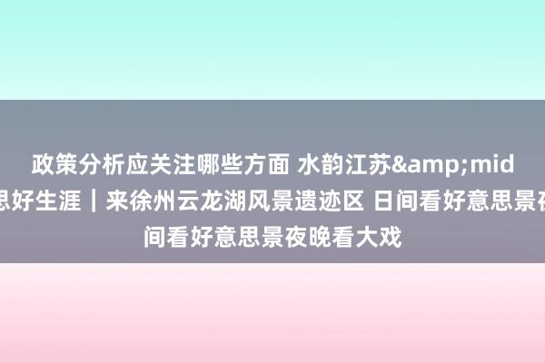 政策分析应关注哪些方面 水韵江苏&middot;好意思好生涯｜来徐州云龙湖风景遗迹区 日间看好意思景夜晚看大戏