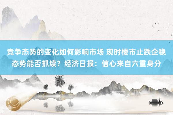 竞争态势的变化如何影响市场 现时楼市止跌企稳态势能否抓续？经济日报：信心来自六重身分