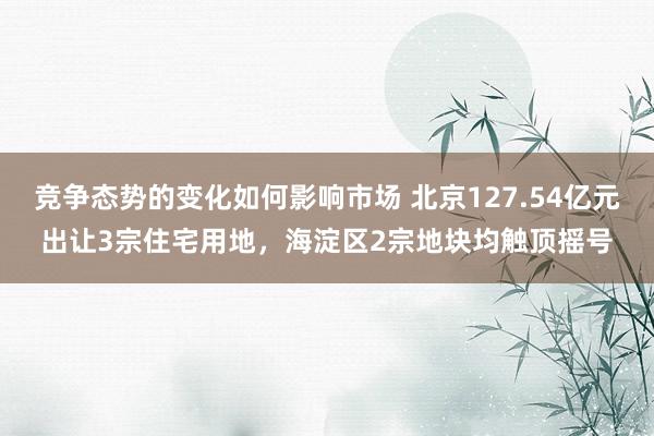 竞争态势的变化如何影响市场 北京127.54亿元出让3宗住宅用地，海淀区2宗地块均触顶摇号