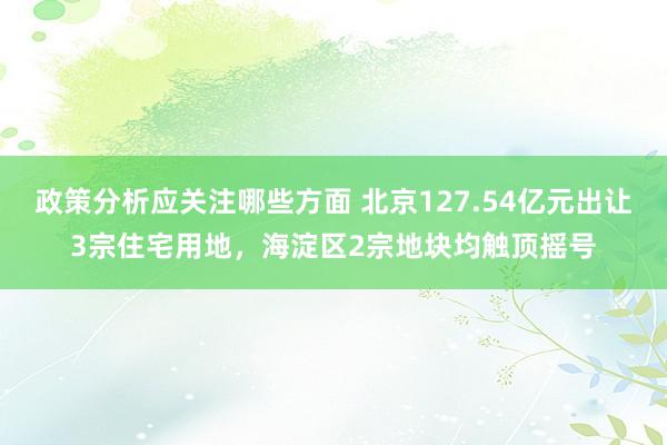 政策分析应关注哪些方面 北京127.54亿元出让3宗住宅用地，海淀区2宗地块均触顶摇号