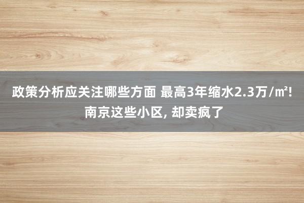 政策分析应关注哪些方面 最高3年缩水2.3万/㎡! 南京这些小区, 却卖疯了