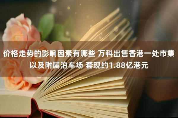 价格走势的影响因素有哪些 万科出售香港一处市集以及附属泊车场 套现约1.88亿港元