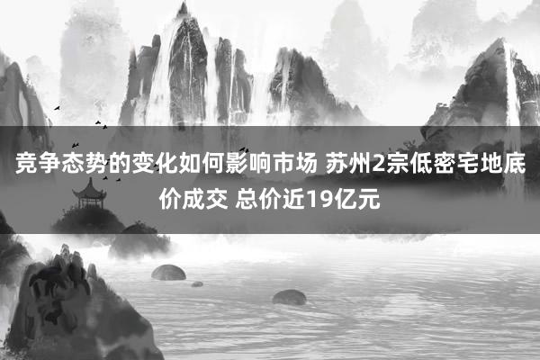 竞争态势的变化如何影响市场 苏州2宗低密宅地底价成交 总价近19亿元