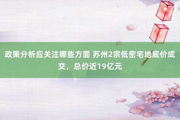 政策分析应关注哪些方面 苏州2宗低密宅地底价成交，总价近19亿元