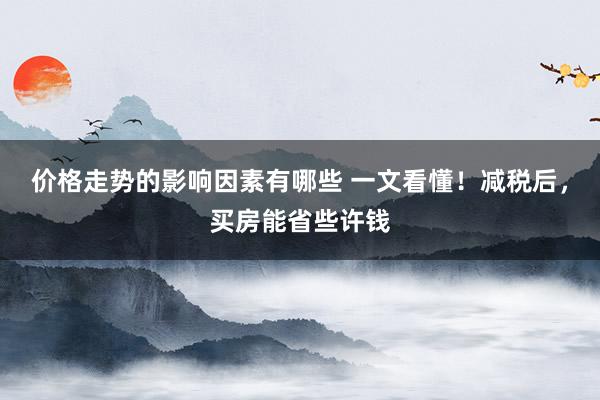 价格走势的影响因素有哪些 一文看懂！减税后，买房能省些许钱