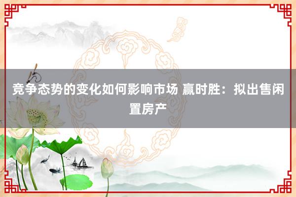 竞争态势的变化如何影响市场 赢时胜：拟出售闲置房产