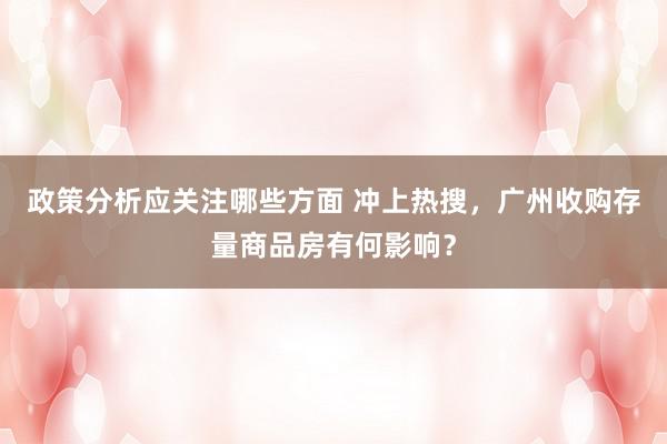 政策分析应关注哪些方面 冲上热搜，广州收购存量商品房有何影响？