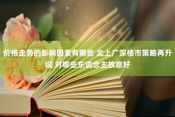 价格走势的影响因素有哪些 北上广深楼市策略再升级 对哪些东说念主故意好