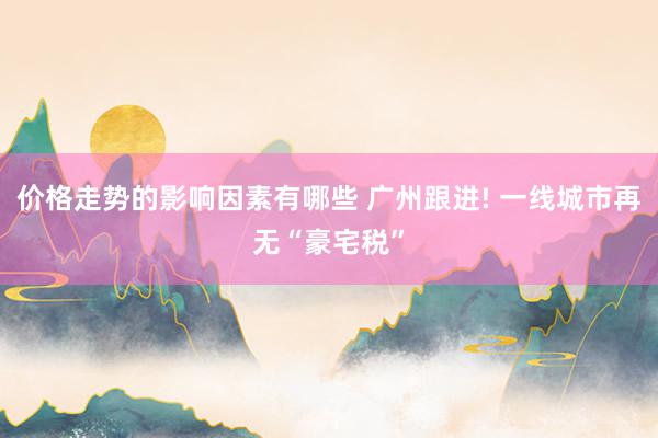 价格走势的影响因素有哪些 广州跟进! 一线城市再无“豪宅税”