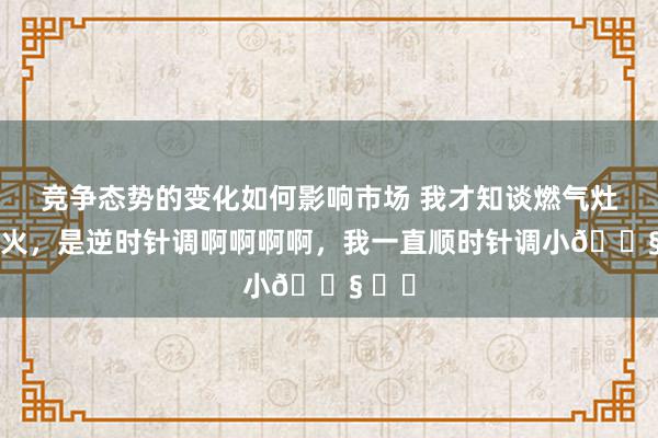 竞争态势的变化如何影响市场 我才知谈燃气灶调小火，是逆时针调啊啊啊啊，我一直顺时针调小😧 ​​