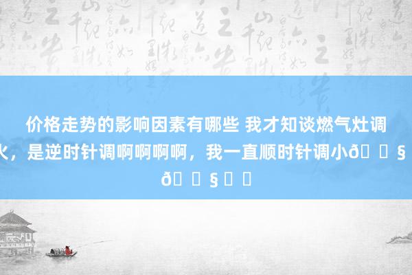 价格走势的影响因素有哪些 我才知谈燃气灶调小火，是逆时针调啊啊啊啊，我一直顺时针调小😧 ​​