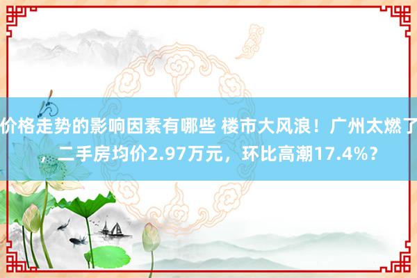 价格走势的影响因素有哪些 楼市大风浪！广州太燃了，二手房均价2.97万元，环比高潮17.4%？