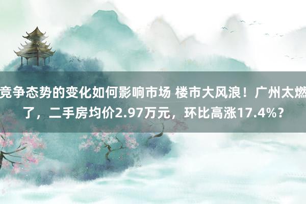 竞争态势的变化如何影响市场 楼市大风浪！广州太燃了，二手房均价2.97万元，环比高涨17.4%？