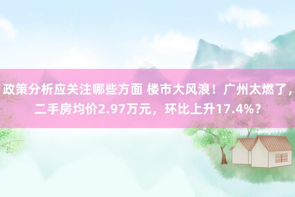 政策分析应关注哪些方面 楼市大风浪！广州太燃了，二手房均价2.97万元，环比上升17.4%？