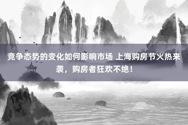 竞争态势的变化如何影响市场 上海购房节火热来袭，购房者狂欢不绝！