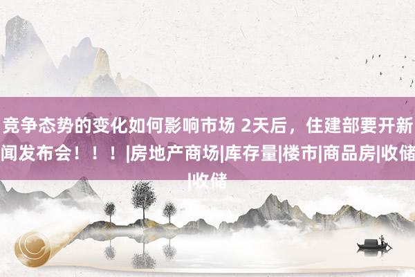 竞争态势的变化如何影响市场 2天后，住建部要开新闻发布会！！！|房地产商场|库存量|楼市|商品房|收储