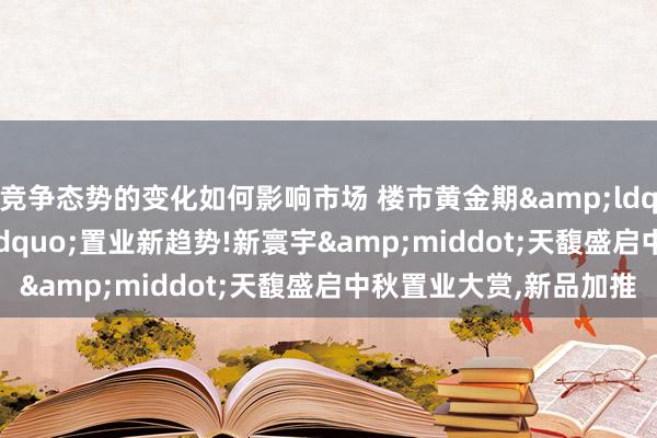 竞争态势的变化如何影响市场 楼市黄金期&ldquo;一步到位&rdquo;置业新趋势!新寰宇&middot;天馥盛启中秋置业大赏,新品加推