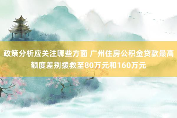 政策分析应关注哪些方面 广州住房公积金贷款最高额度差别援救至80万元和160万元