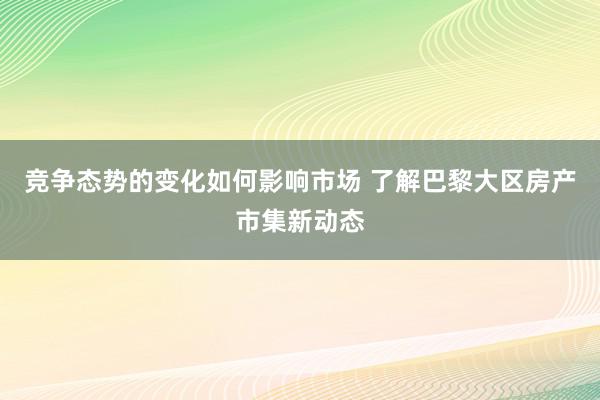 竞争态势的变化如何影响市场 了解巴黎大区房产市集新动态