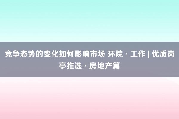 竞争态势的变化如何影响市场 环院 · 工作 | 优质岗亭推选 · 房地产篇