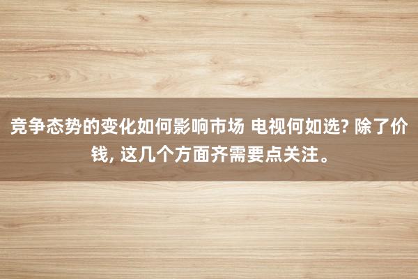 竞争态势的变化如何影响市场 电视何如选? 除了价钱, 这几个方面齐需要点关注。