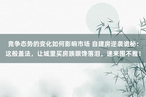 竞争态势的变化如何影响市场 自建房逆袭诡秘：这般盖法，让城里买房族眼馋落泪，速来围不雅！