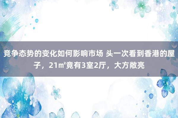 竞争态势的变化如何影响市场 头一次看到香港的屋子，21㎡竟有3室2厅，大方敞亮