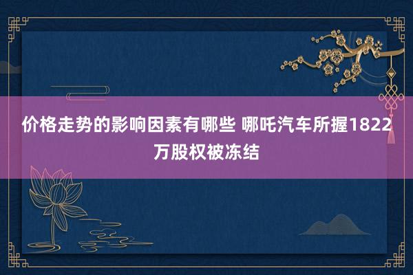 价格走势的影响因素有哪些 哪吒汽车所握1822万股权被冻结