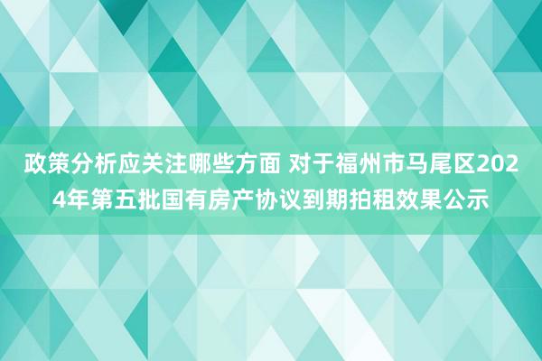 政策分析应关注哪些方面 对于福州市马尾区2024年第五批国有房产协议到期拍租效果公示