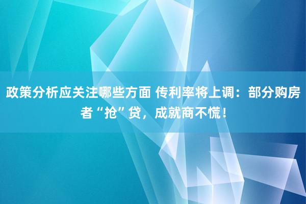 政策分析应关注哪些方面 传利率将上调：部分购房者“抢”贷，成就商不慌！