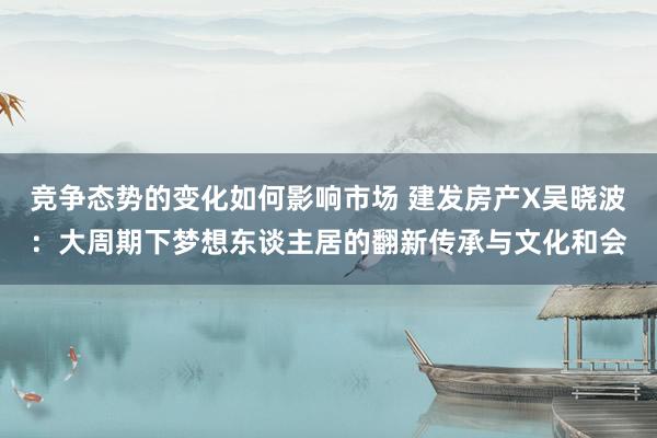 竞争态势的变化如何影响市场 建发房产X吴晓波：大周期下梦想东谈主居的翻新传承与文化和会