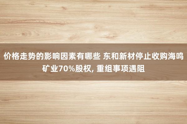 价格走势的影响因素有哪些 东和新材停止收购海鸣矿业70%股权, 重组事项遇阻