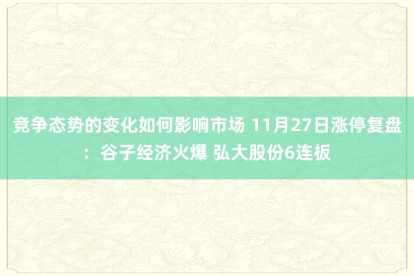 竞争态势的变化如何影响市场 11月27日涨停复盘：谷子经济火爆 弘大股份6连板