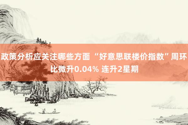 政策分析应关注哪些方面 “好意思联楼价指数”周环比微升0.04% 连升2星期