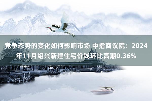 竞争态势的变化如何影响市场 中指商议院：2024年11月绍兴新建住宅价钱环比高潮0.36%