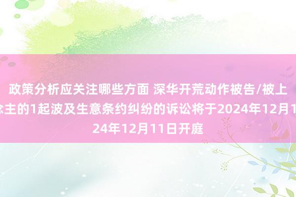 政策分析应关注哪些方面 深华开荒动作被告/被上诉东说念主的1起波及生意条约纠纷的诉讼将于2024年12月11日开庭