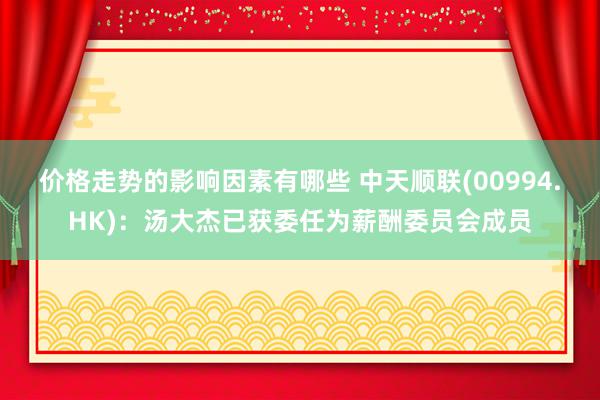 价格走势的影响因素有哪些 中天顺联(00994.HK)：汤大杰已获委任为薪酬委员会成员