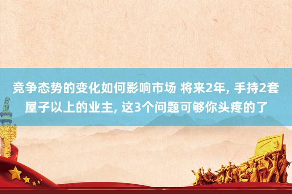 竞争态势的变化如何影响市场 将来2年, 手持2套屋子以上的业主, 这3个问题可够你头疼的了