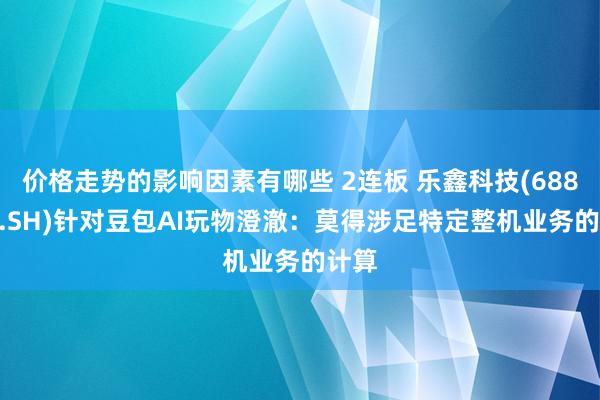 价格走势的影响因素有哪些 2连板 乐鑫科技(688018.SH)针对豆包AI玩物澄澈：莫得涉足特定整机业务的计算