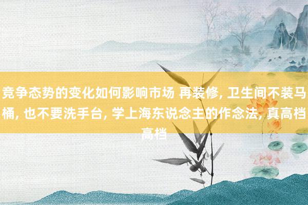 竞争态势的变化如何影响市场 再装修, 卫生间不装马桶, 也不要洗手台, 学上海东说念主的作念法, 真高档