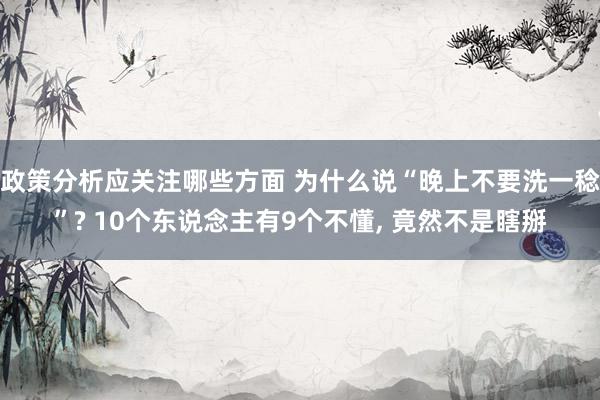 政策分析应关注哪些方面 为什么说“晚上不要洗一稔”? 10个东说念主有9个不懂, 竟然不是瞎掰