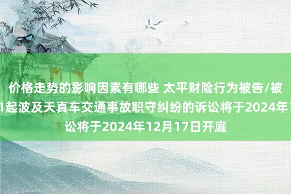 价格走势的影响因素有哪些 太平财险行为被告/被上诉东谈主的1起波及天真车交通事故职守纠纷的诉讼将于2024年12月17日开庭