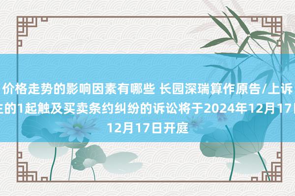 价格走势的影响因素有哪些 长园深瑞算作原告/上诉东谈主的1起触及买卖条约纠纷的诉讼将于2024年12月17日开庭