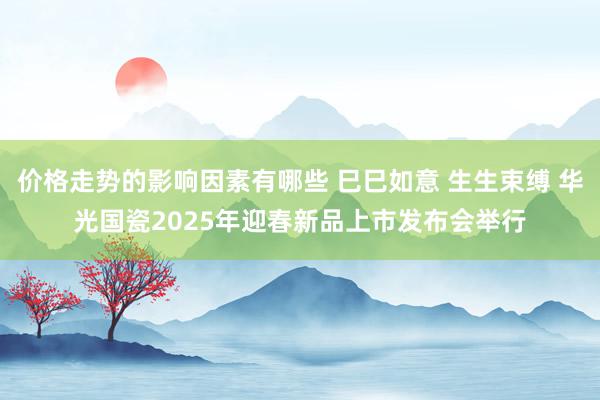 价格走势的影响因素有哪些 巳巳如意 生生束缚 华光国瓷2025年迎春新品上市发布会举行