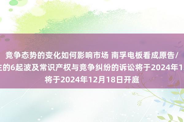 竞争态势的变化如何影响市场 南孚电板看成原告/上诉东说念主的6起波及常识产权与竞争纠纷的诉讼将于2024年12月18日开庭